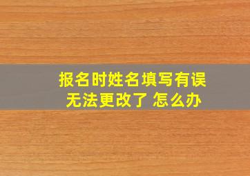 报名时姓名填写有误 无法更改了 怎么办